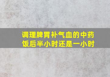 调理脾胃补气血的中药 饭后半小时还是一小时